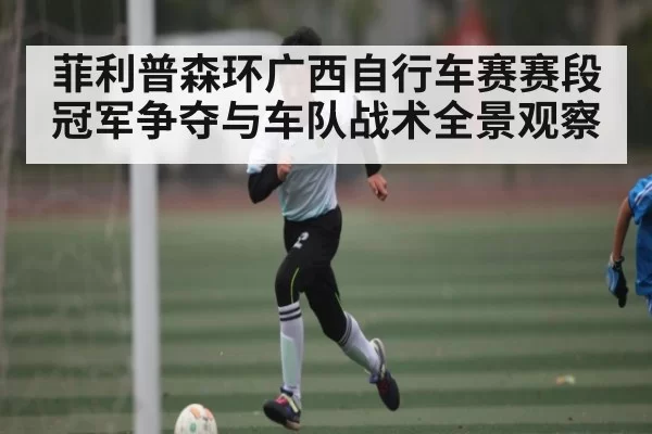 菲利普森环广西自行车赛赛段冠军争夺与车队战术全景观察